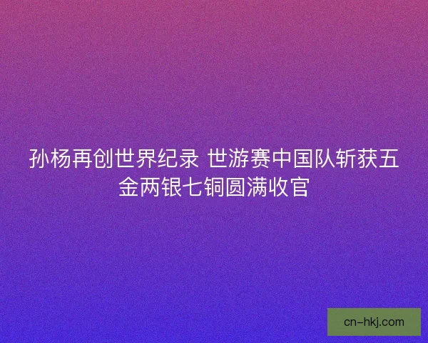 孙杨再创世界纪录 世游赛中国队斩获五金两银七铜圆满收官