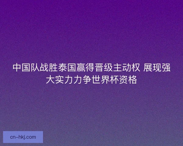 中国队战胜泰国赢得晋级主动权 展现强大实力力争世界杯资格