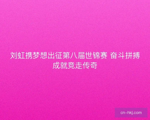 刘虹携梦想出征第八届世锦赛 奋斗拼搏成就竞走传奇