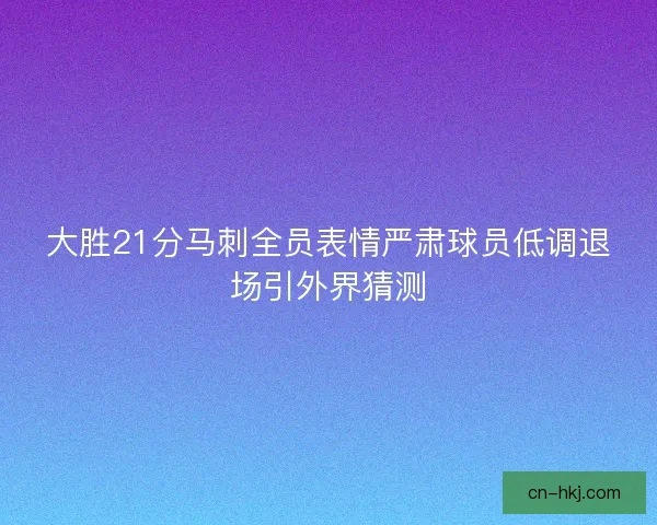 大胜21分马刺全员表情严肃球员低调退场引外界猜测