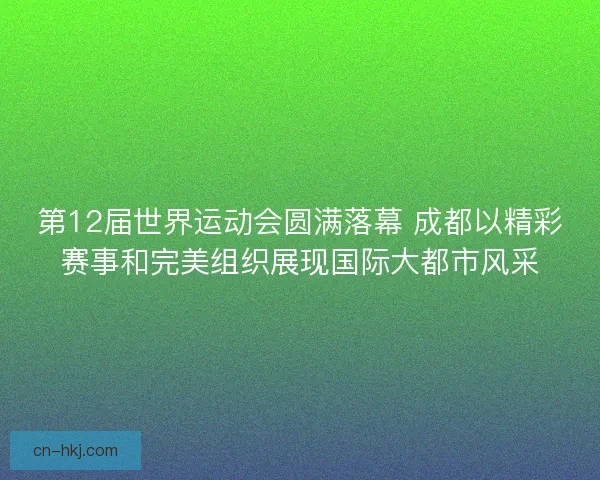 第12届世界运动会圆满落幕 成都以精彩赛事和完美组织展现国际大都市风采
