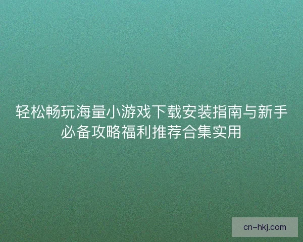 轻松畅玩海量小游戏下载安装指南与新手必备攻略福利推荐合集实用